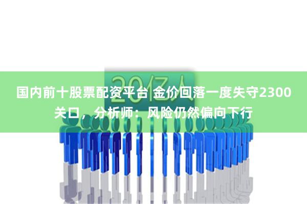 国内前十股票配资平台 金价回落一度失守2300关口，分析师：风险仍然偏向下行