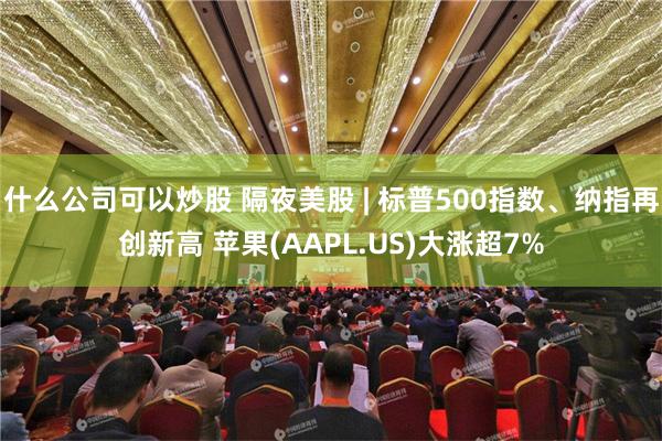 什么公司可以炒股 隔夜美股 | 标普500指数、纳指再创新高 苹果(AAPL.US)大涨超7%