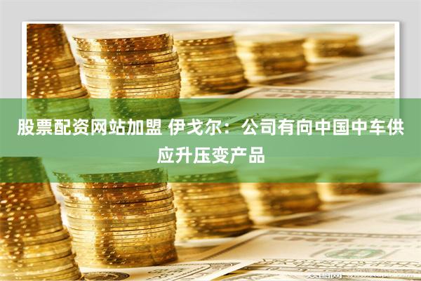 股票配资网站加盟 伊戈尔：公司有向中国中车供应升压变产品