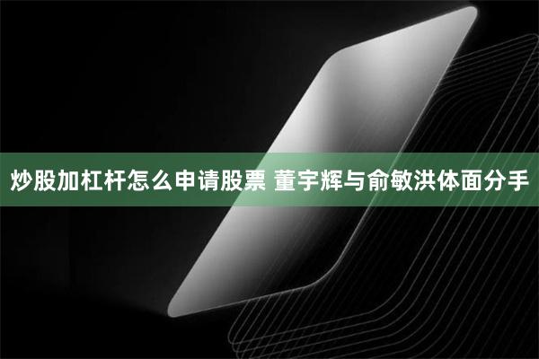 炒股加杠杆怎么申请股票 董宇辉与俞敏洪体面分手