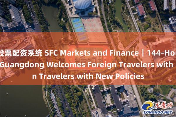 股票配资系统 SFC Markets and Finance｜144-Hour Visa-Free: Guangdong Welcomes Foreign Travelers with New Policies