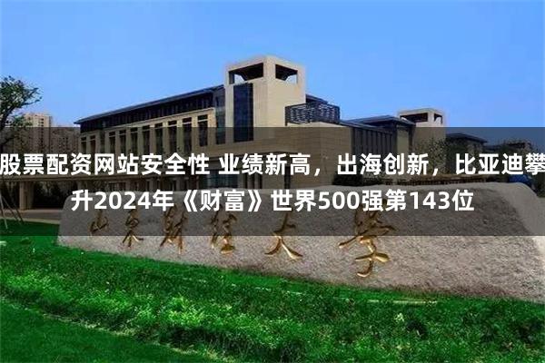 股票配资网站安全性 业绩新高，出海创新，比亚迪攀升2024年《财富》世界500强第143位