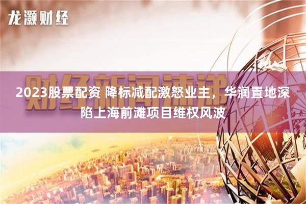 2023股票配资 降标减配激怒业主，华润置地深陷上海前滩项目维权风波