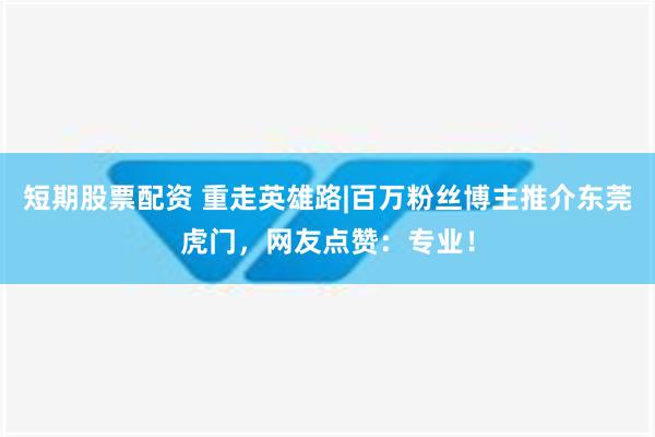 短期股票配资 重走英雄路|百万粉丝博主推介东莞虎门，网友点赞：专业！