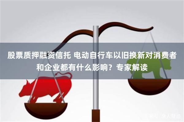 股票质押融资信托 电动自行车以旧换新对消费者和企业都有什么影响？专家解读