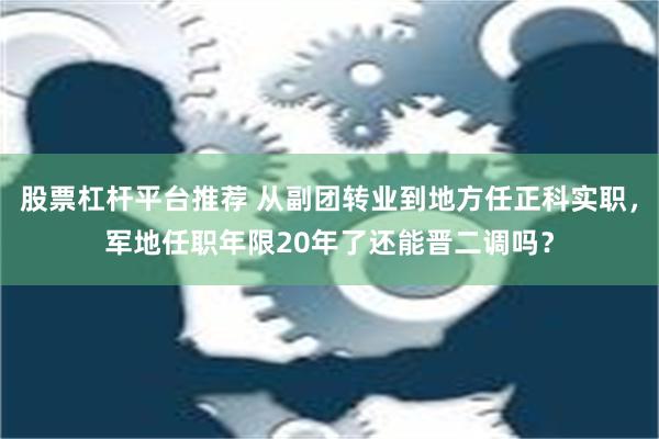 股票杠杆平台推荐 从副团转业到地方任正科实职，军地任职年限20年了还能晋二调吗？