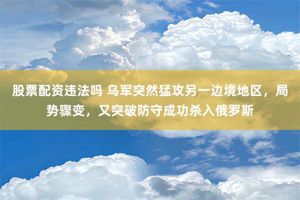 股票配资违法吗 乌军突然猛攻另一边境地区，局势骤变，又突破防守成功杀入俄罗斯