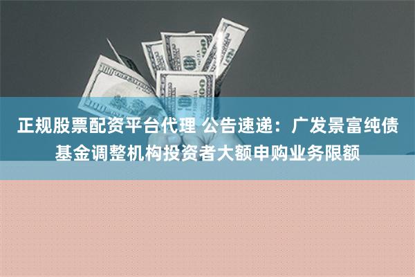 正规股票配资平台代理 公告速递：广发景富纯债基金调整机构投资者大额申购业务限额