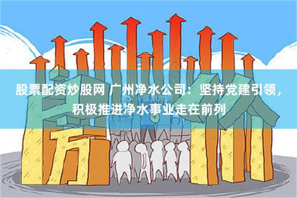 股票配资炒股网 广州净水公司：坚持党建引领，积极推进净水事业走在前列