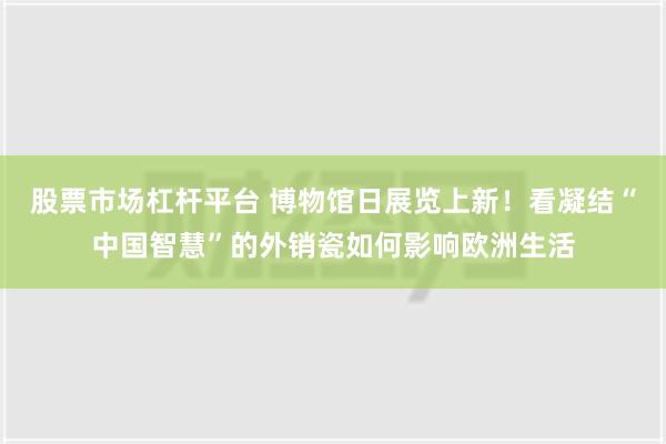 股票市场杠杆平台 博物馆日展览上新！看凝结“中国智慧”的外销瓷如何影响欧洲生活