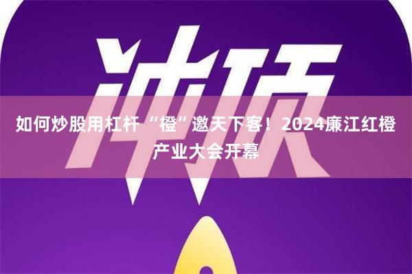 如何炒股用杠杆 “橙”邀天下客！2024廉江红橙产业大会开幕