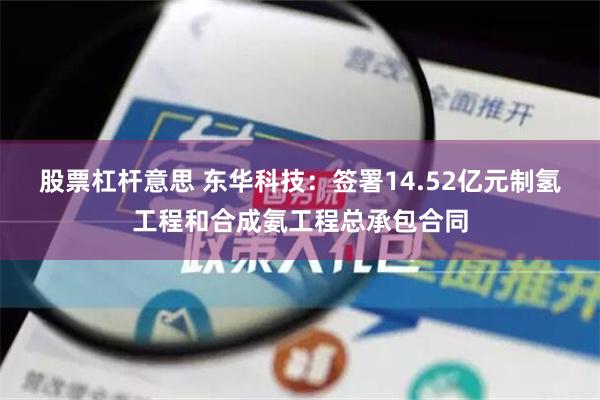 股票杠杆意思 东华科技：签署14.52亿元制氢工程和合成氨工程总承包合同