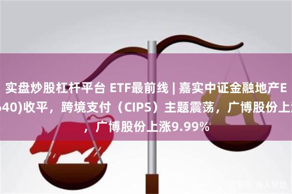 实盘炒股杠杆平台 ETF最前线 | 嘉实中证金融地产ETF(512640)收平，跨境支付（CIPS）主题震荡，广博股份上涨9.99%