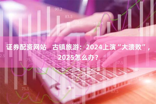 证券配资网站   古镇旅游：2024上演“大溃败”，2025怎么办？