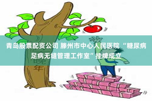 青岛股票配资公司 滕州市中心人民医院 “糖尿病足病无缝管理工作室”挂牌成立