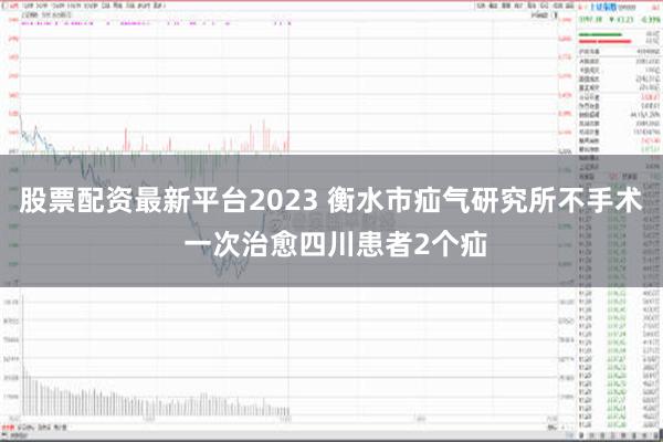 股票配资最新平台2023 衡水市疝气研究所不手术 一次治愈四川患者2个疝