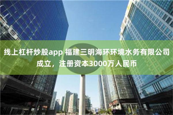 线上杠杆炒股app 福建三明海环环境水务有限公司成立，注册资本3000万人民币