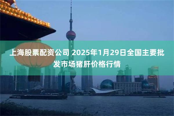 上海股票配资公司 2025年1月29日全国主要批发市场猪肝价格行情