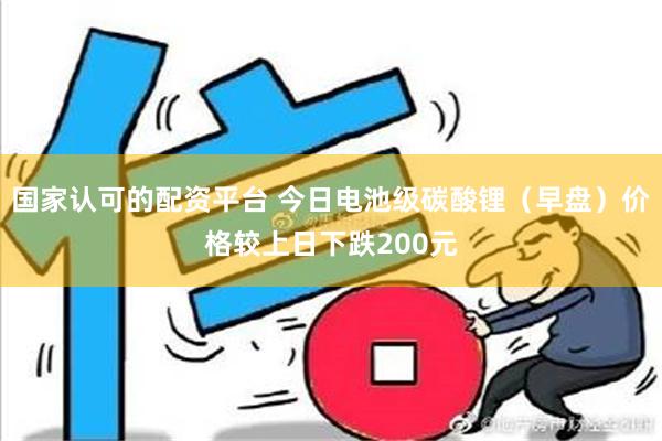 国家认可的配资平台 今日电池级碳酸锂（早盘）价格较上日下跌200元