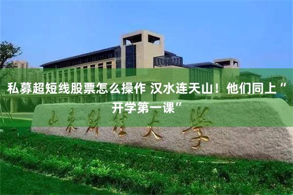 私募超短线股票怎么操作 汉水连天山！他们同上“开学第一课”